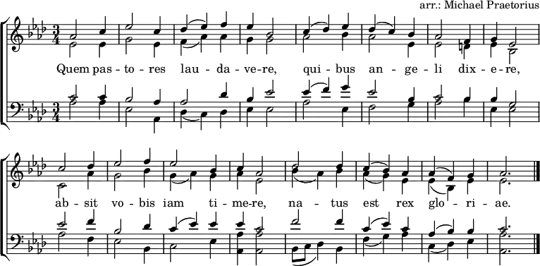 \header { tagline = ##f arranger = "arr.: Michael Praetorius" }
\layout { indent = 0 \context { \Score \remove "Bar_number_engraver" } }
global = { \key as \major \time 3/4 }
soprano = \relative c'' { \global
as2 c4 | es2 c4 | des (es) f | es bes2 |
c4 (des) es | des (c) bes | as2 f4 | g es2 |
c'2 des4 | es2 f4 | es2 bes4 | c as2 |
des des4 | c (bes) as | as (f) g | as2. \bar "|."
}
alto = \relative c' { \global
es2 es4 | g2 es4 | f (as) as | g g2 |
as2 bes4 | as2 es4 | es2 d4 | es bes2 |
c2 as'4 | g2 bes4 | g (as) g | as es2 |
bes'4 (as) bes | as (g) es | es (bes) es | es2. \bar "|."
}
tenor = \relative c' { \global
c2 c4 | bes2 as4 | as2 des4 | bes es2 |
es4 (f) g | es2 bes4 | c2 bes4 | bes g2 |
es' f4 | bes,2 des4 | c (es) es | es c2 |
f f4 | c (es) c | as (bes) bes | c2. \bar "|."
}
bass = \relative c { \global
as'2 as4 | es2 as,4 | des (c) des | es es2 |
as es4 | f2 g4 | as2 bes4 | es, es2 |
as f4 | es2 bes4 | c2 es4 | <as as,> <as as,>2 |
bes,8 (c des4) bes | f' (g) as | c, (des) es | <as as,>2. \bar "|."
}
verse = \lyricmode {
Quem pas -- to -- res lau -- da -- ve -- re,
qui -- bus an -- ge -- li dix -- e -- re,
ab -- sit vo -- bis iam ti -- me -- re,
na -- tus est rex glo -- ri -- ae.
}
\score {
\new ChoirStaff <<
\new Staff \with { midiInstrument = "oboe" }
<<
\new Voice = "soprano" { \voiceOne \soprano }
\new Voice = "alto" { \voiceTwo \alto }
>>
\new Lyrics \with { \override VerticalAxisGroup #'staff-affinity = #CENTER }
\lyricsto "soprano" \verse
\new Staff \with { midiInstrument = "clarinet" }
<<
\clef bass
\new Voice = "tenor" { \voiceOne \tenor }
\new Voice = "bass" { \voiceTwo \bass }
>>
>>
\layout { }
\midi {
\tempo 4=130
}
}